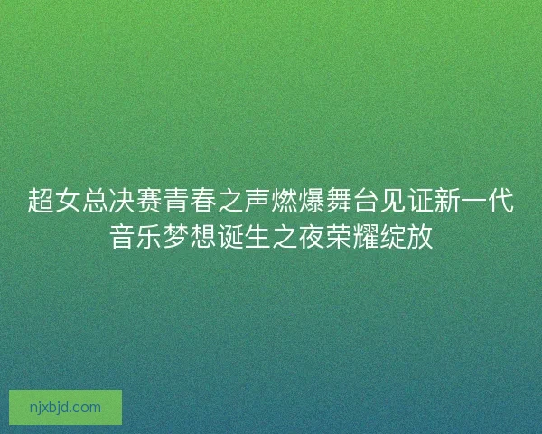 超女总决赛青春之声燃爆舞台见证新一代音乐梦想诞生之夜荣耀绽放