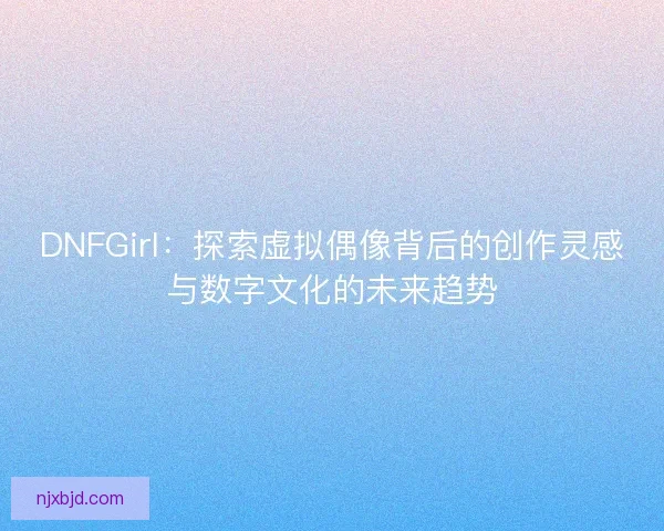 DNFGirl：探索虚拟偶像背后的创作灵感与数字文化的未来趋势
