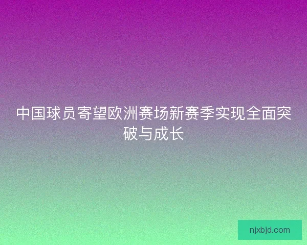 中国球员寄望欧洲赛场新赛季实现全面突破与成长